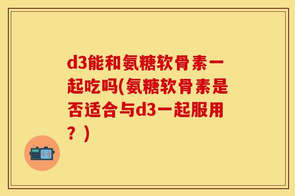 d3能和氨糖软骨素一起吃吗(氨糖软骨素是否适合与d3一起服用？)
