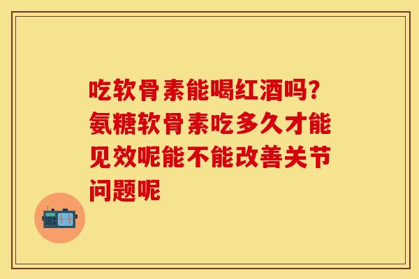 吃软骨素能喝红酒吗？氨糖软骨素吃多久才能见效呢能不能改善关节问题呢