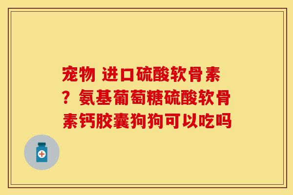 宠物 进口硫酸软骨素？氨基葡萄糖硫酸软骨素钙胶囊狗狗可以吃吗