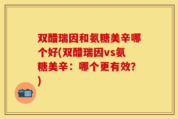 双醋瑞因和氨糖美辛哪个好(双醋瑞因vs氨糖美辛：哪个更有效？)