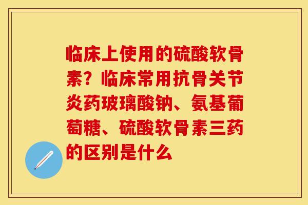 临床上使用的硫酸软骨素？临床常用抗骨关节炎药玻璃酸钠、氨基葡萄糖、硫酸软骨素三药的区别是什么