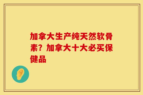 加拿大生产纯天然软骨素？加拿大十大必买保健品