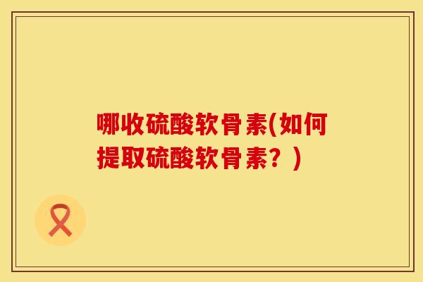 哪收硫酸软骨素(如何提取硫酸软骨素？)