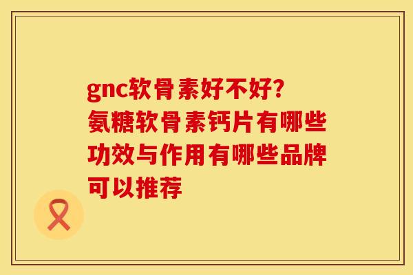 gnc软骨素好不好？氨糖软骨素钙片有哪些功效与作用有哪些品牌可以推荐