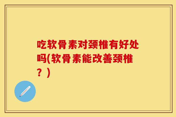 吃软骨素对颈椎有好处吗(软骨素能改善颈椎？)