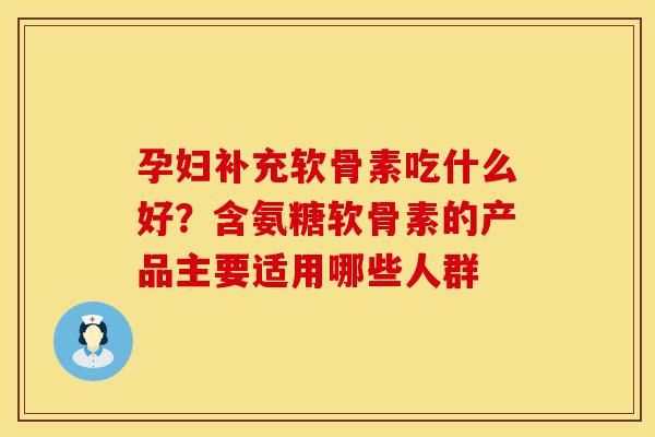 孕妇补充软骨素吃什么好？含氨糖软骨素的产品主要适用哪些人群
