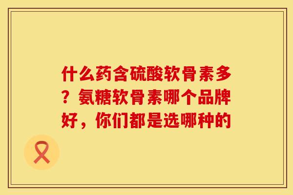 什么药含硫酸软骨素多？氨糖软骨素哪个品牌好，你们都是选哪种的