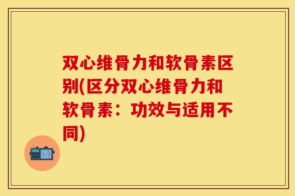 双心维骨力和软骨素区别(区分双心维骨力和软骨素：功效与适用不同)
