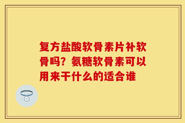 复方盐酸软骨素片补软骨吗？氨糖软骨素可以用来干什么的适合谁