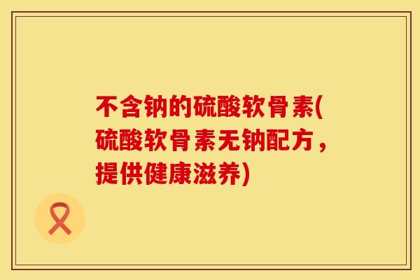 不含钠的硫酸软骨素(硫酸软骨素无钠配方,提供健康滋养) 不含钠的硫酸软骨素(硫酸软骨素无钠配方,提供健康滋养)