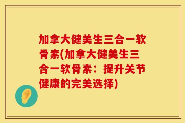 加拿大健美生三合一软骨素(加拿大健美生三合一软骨素：提升关节健康的完美选择)
