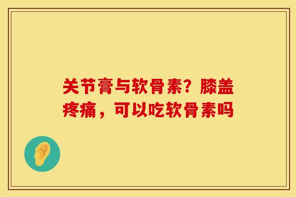 关节膏与软骨素？膝盖疼痛，可以吃软骨素吗