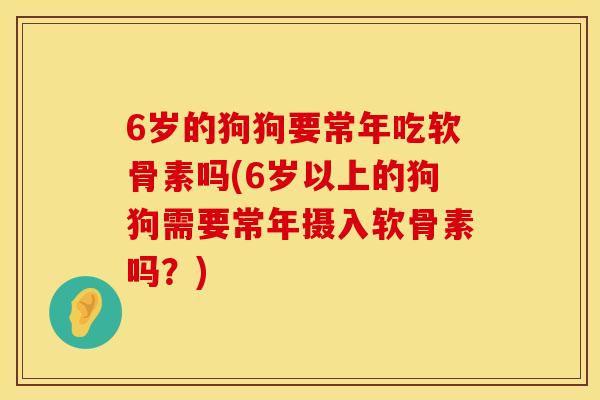 6岁的狗狗要常年吃软骨素吗(6岁以上的狗狗需要常年摄入软骨素吗？)