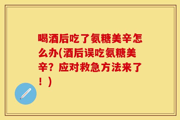 喝酒后吃了氨糖美辛怎么办(酒后误吃氨糖美辛？应对救急方法来了！)