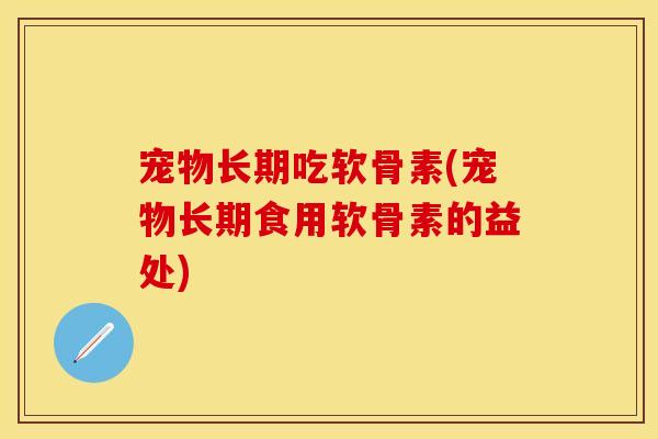 宠物长期吃软骨素(宠物长期食用软骨素的益处)
