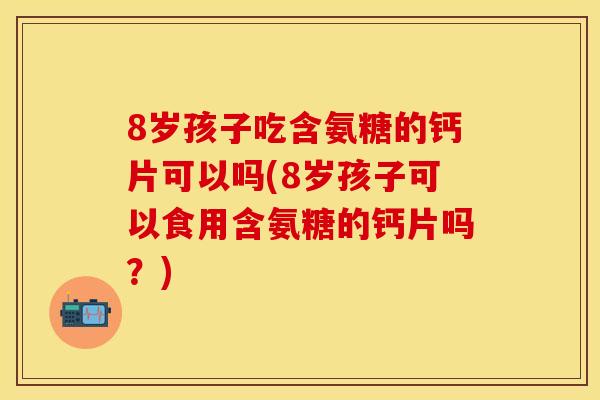 8岁孩子吃含氨糖的钙片可以吗(8岁孩子可以食用含氨糖的钙片吗？)