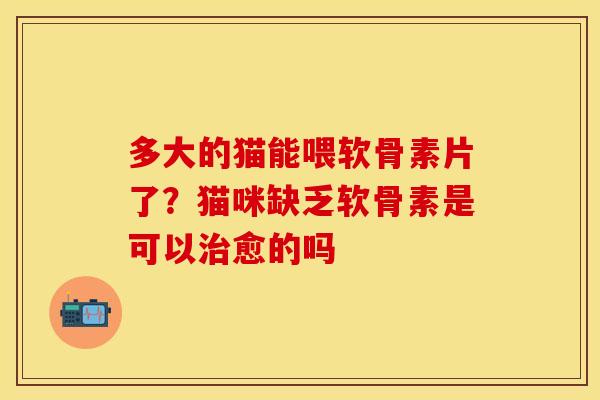 多大的猫能喂软骨素片了?猫咪缺乏软骨素是可以愈的吗 多大的猫能喂软骨素片了?猫咪缺乏软骨素是可以愈的吗