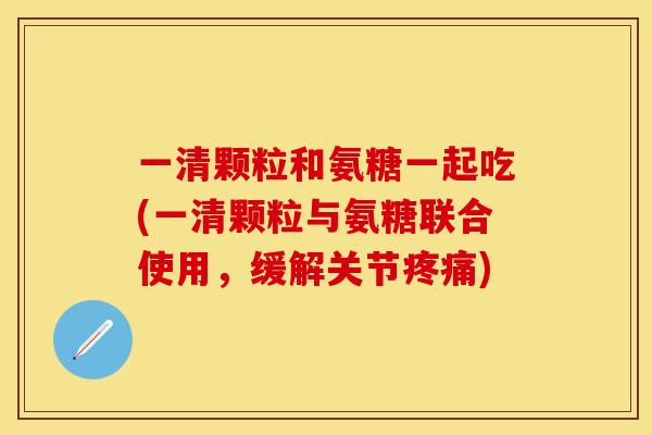 一清颗粒和氨糖一起吃(一清颗粒与氨糖联合使用，缓解关节疼痛)