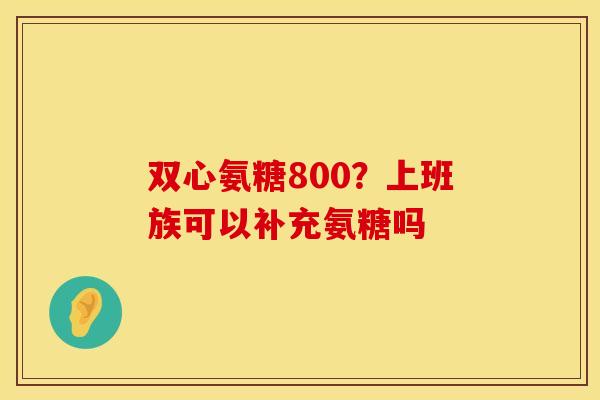 双心氨糖800？上班族可以补充氨糖吗
