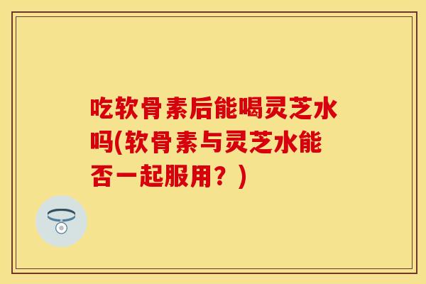 吃软骨素后能喝灵芝水吗(软骨素与灵芝水能否一起服用？)