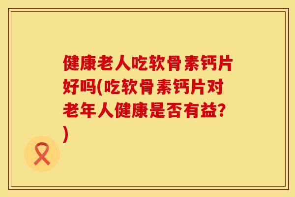 健康老人吃软骨素钙片好吗(吃软骨素钙片对老年人健康是否有益？)