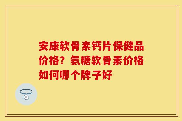 安康软骨素钙片保健品价格？氨糖软骨素价格如何哪个牌子好