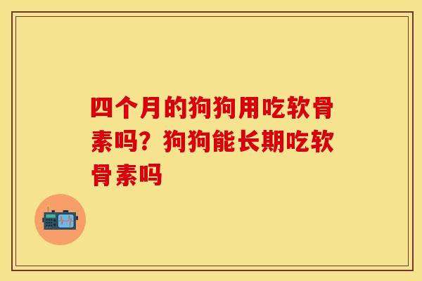 四个月的狗狗用吃软骨素吗？狗狗能长期吃软骨素吗