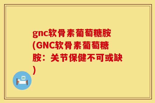 gnc软骨素葡萄糖胺(GNC软骨素葡萄糖胺：关节保健不可或缺)