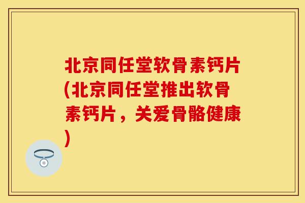 北京同任堂软骨素钙片(北京同任堂推出软骨素钙片，关爱骨骼健康)