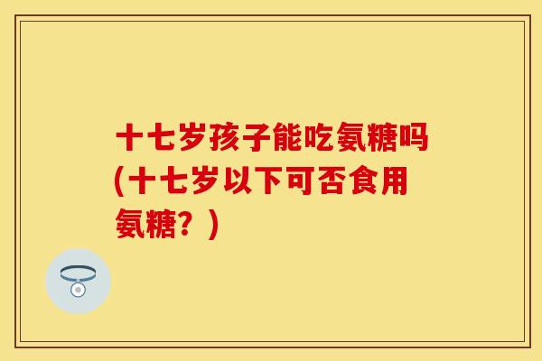 十七岁孩子能吃氨糖吗(十七岁以下可否食用氨糖？)