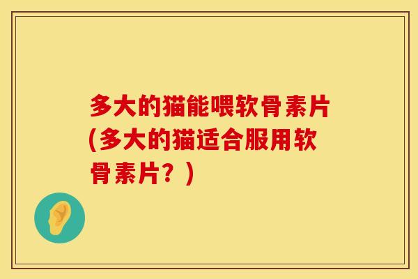 多大的猫能喂软骨素片(多大的猫适合服用软骨素片？)