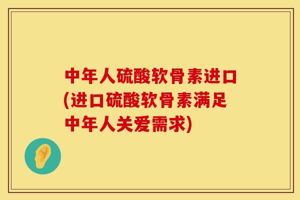 中年人硫酸软骨素进口(进口硫酸软骨素满足中年人关爱需求)