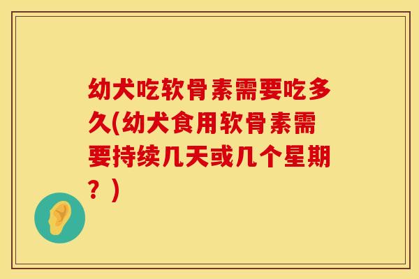 幼犬吃软骨素需要吃多久(幼犬食用软骨素需要持续几天或几个星期？)