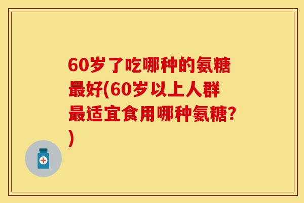 60岁了吃哪种的氨糖最好(60岁以上人群最适宜食用哪种氨糖？)