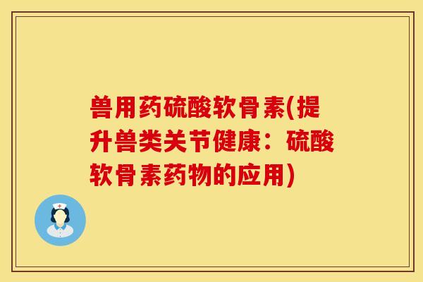兽用药硫酸软骨素(提升兽类关节健康：硫酸软骨素药物的应用)