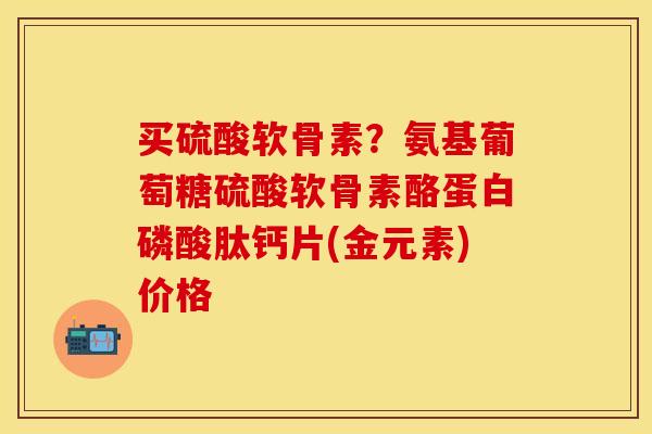 买硫酸软骨素？氨基葡萄糖硫酸软骨素酪蛋白磷酸肽钙片(金元素)价格
