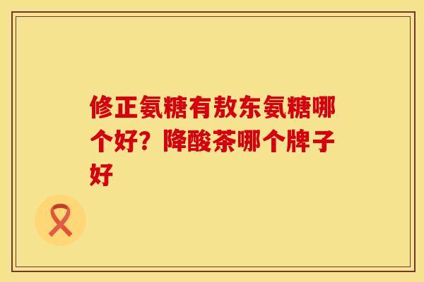 修正氨糖有敖东氨糖哪个好？降酸茶哪个牌子好