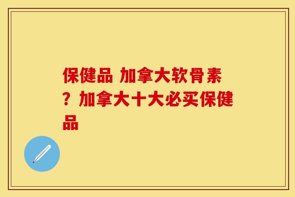保健品 加拿大软骨素？加拿大十大必买保健品