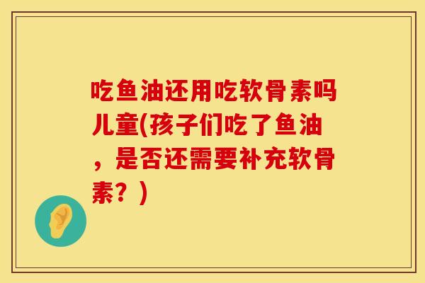 吃鱼油还用吃软骨素吗儿童(孩子们吃了鱼油，是否还需要补充软骨素？)