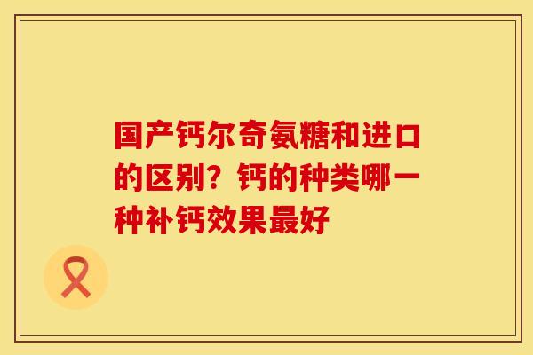 国产钙尔奇氨糖和进口的区别？钙的种类哪一种补钙效果最好