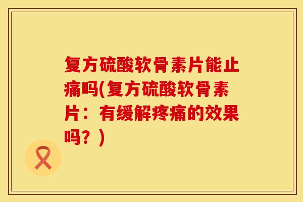 复方硫酸软骨素片能止痛吗(复方硫酸软骨素片：有缓解疼痛的效果吗？)