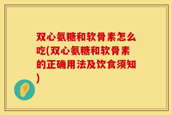 双心氨糖和软骨素怎么吃(双心氨糖和软骨素的正确用法及饮食须知)