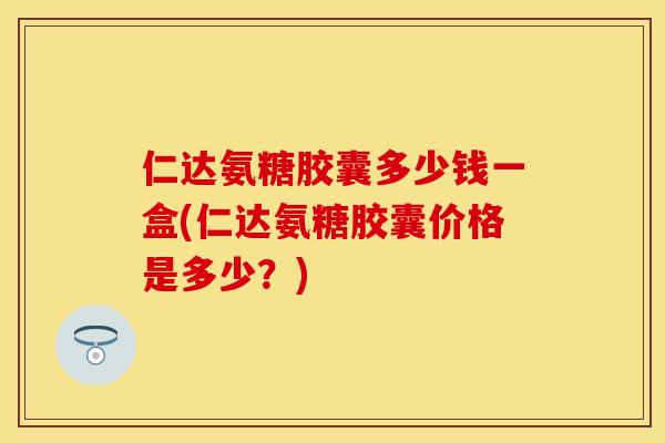 仁达氨糖胶囊多少钱一盒(仁达氨糖胶囊价格是多少？)