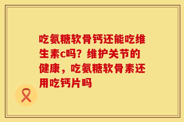 吃氨糖软骨钙还能吃维生素c吗？维护关节的健康，吃氨糖软骨素还用吃钙片吗