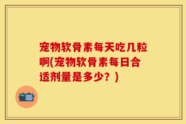 宠物软骨素每天吃几粒啊(宠物软骨素每日合适剂量是多少？)