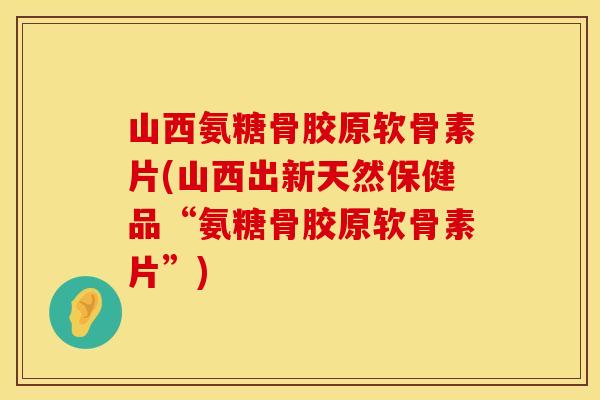 山西氨糖骨胶原软骨素片(山西出新天然保健品“氨糖骨胶原软骨素片”)