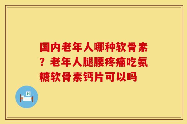 国内老年人哪种软骨素？老年人腿腰疼痛吃氨糖软骨素钙片可以吗