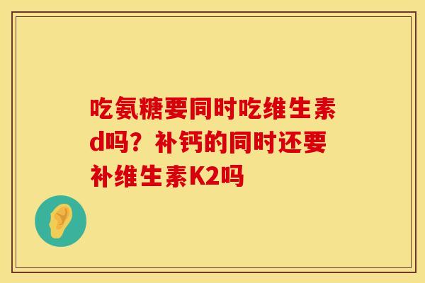吃氨糖要同时吃维生素d吗？补钙的同时还要补维生素K2吗