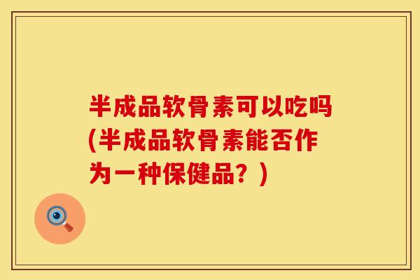 半成品软骨素可以吃吗(半成品软骨素能否作为一种保健品？)