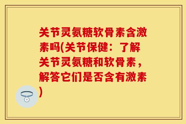 关节灵氨糖软骨素含激素吗(关节保健：了解关节灵氨糖和软骨素，解答它们是否含有激素)